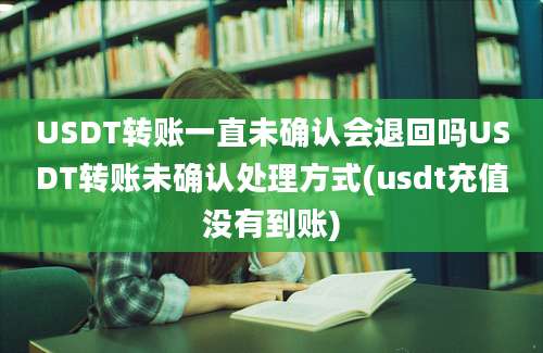 USDT转账一直未确认会退回吗USDT转账未确认处理方式(usdt充值没有到账)