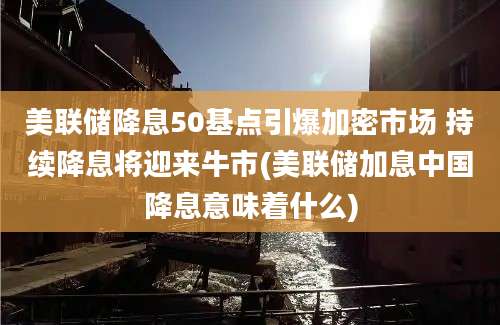 美联储降息50基点引爆加密市场 持续降息将迎来牛市(美联储加息中国降息意味着什么)