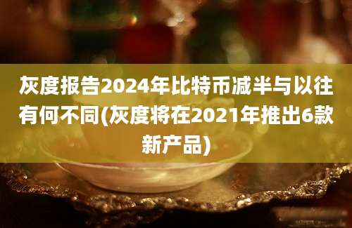 灰度报告2024年比特币减半与以往有何不同(灰度将在2021年推出6款新产品)