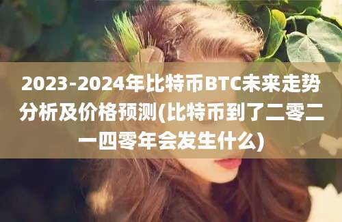 2023-2024年比特币BTC未来走势分析及价格预测(比特币到了二零二一四零年会发生什么)