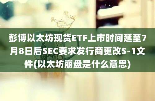 彭博以太坊现货ETF上市时间延至7月8日后SEC要求发行商更改S-1文件(以太坊崩盘是什么意思)