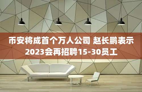 币安将成首个万人公司 赵长鹏表示2023会再招聘15-30员工