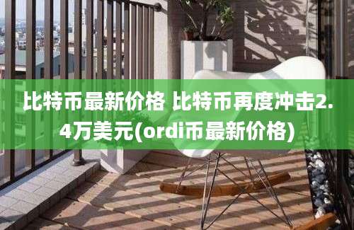 比特币最新价格 比特币再度冲击2.4万美元(ordi币最新价格)