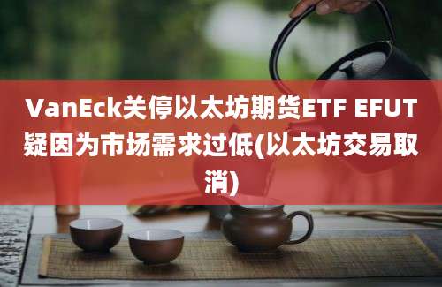 VanEck关停以太坊期货ETF EFUT疑因为市场需求过低(以太坊交易取消)