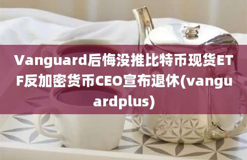 Vanguard后悔没推比特币现货ETF反加密货币CEO宣布退休(vanguardplus)