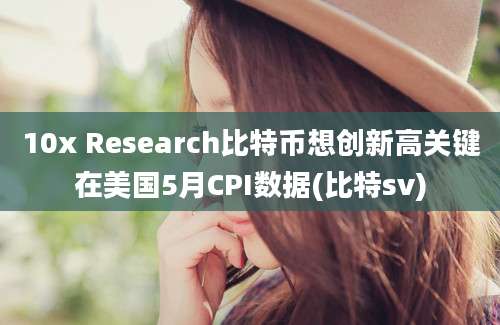 10x Research比特币想创新高关键在美国5月CPI数据(比特sv)