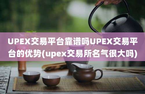 UPEX交易平台靠谱吗UPEX交易平台的优势(upex交易所名气很大吗)