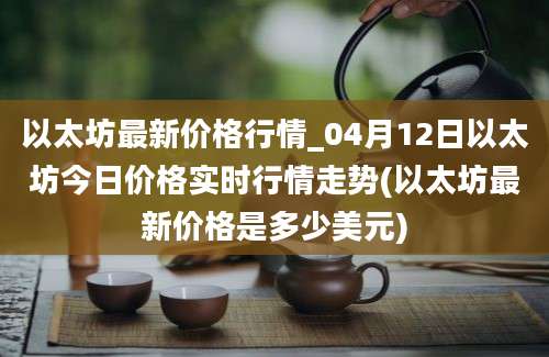 以太坊最新价格行情_04月12日以太坊今日价格实时行情走势(以太坊最新价格是多少美元)