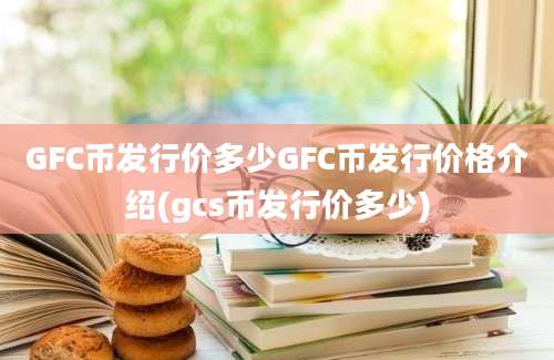 GFC币发行价多少GFC币发行价格介绍(gcs币发行价多少)