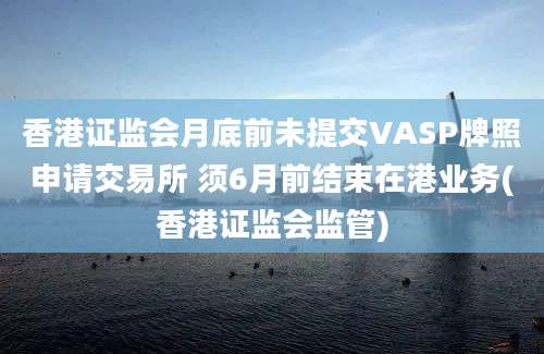 香港证监会月底前未提交VASP牌照申请交易所 须6月前结束在港业务(香港证监会监管)