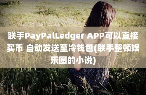 联手PayPalLedger APP可以直接买币 自动发送至冷钱包(联手整顿娱乐圈的小说)