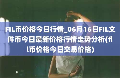 FIL币价格今日行情_06月16日FIL文件币今日最新价格行情走势分析(fil币价格今日交易价格)