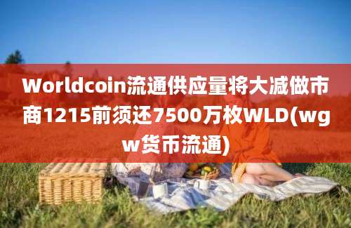 Worldcoin流通供应量将大减做市商1215前须还7500万枚WLD(wgw货币流通)