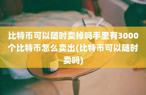 比特币可以随时卖掉吗手里有3000个比特币怎么卖出(比特币可以随时卖吗)