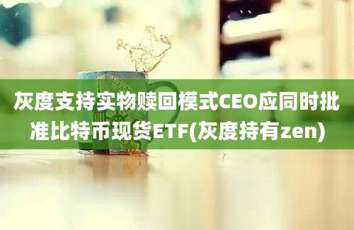 灰度支持实物赎回模式CEO应同时批准比特币现货ETF(灰度持有zen)