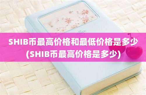 SHIB币最高价格和最低价格是多少(SHIB币最高价格是多少)