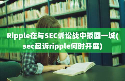 Ripple在与SEC诉讼战中扳回一城(sec起诉ripple何时开庭)