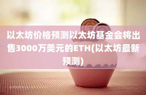 以太坊价格预测以太坊基金会将出售3000万美元的ETH(以太坊最新预测)