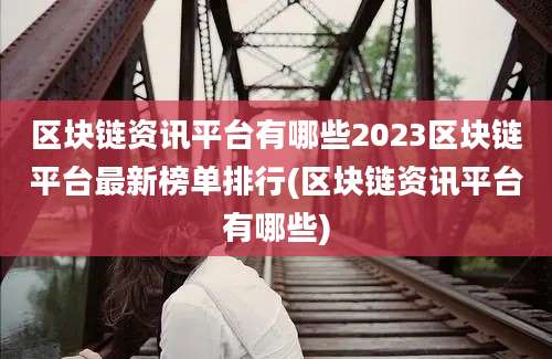 区块链资讯平台有哪些2023区块链平台最新榜单排行(区块链资讯平台有哪些)