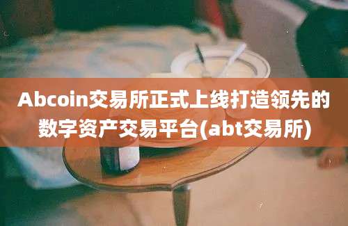 Abcoin交易所正式上线打造领先的数字资产交易平台(abt交易所)