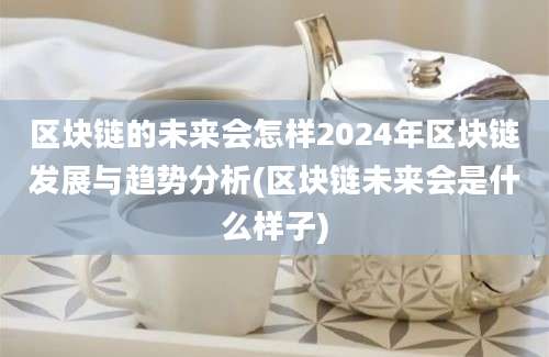 区块链的未来会怎样2024年区块链发展与趋势分析(区块链未来会是什么样子)