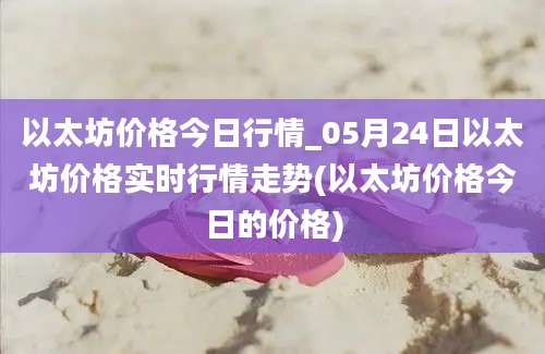 以太坊价格今日行情_05月24日以太坊价格实时行情走势(以太坊价格今日的价格)