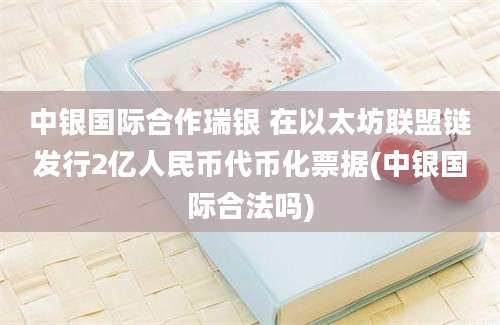 中银国际合作瑞银 在以太坊联盟链发行2亿人民币代币化票据(中银国际合法吗)