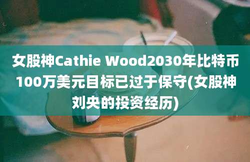 女股神Cathie Wood2030年比特币100万美元目标已过于保守(女股神刘央的投资经历)