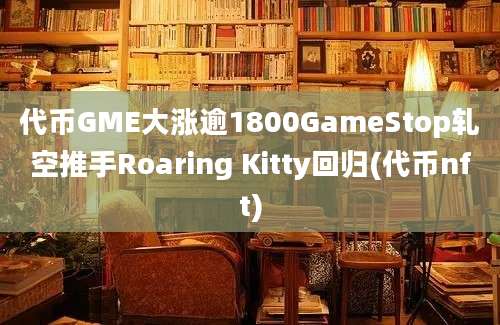 代币GME大涨逾1800GameStop轧空推手Roaring Kitty回归(代币nft)