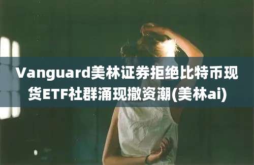 Vanguard美林证券拒绝比特币现货ETF社群涌现撤资潮(美林ai)