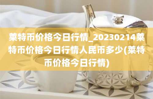 莱特币价格今日行情_20230214莱特币价格今日行情人民币多少(莱特币价格今日行情)