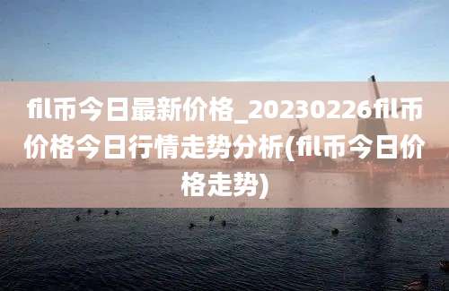 fil币今日最新价格_20230226fil币价格今日行情走势分析(fil币今日价格走势)