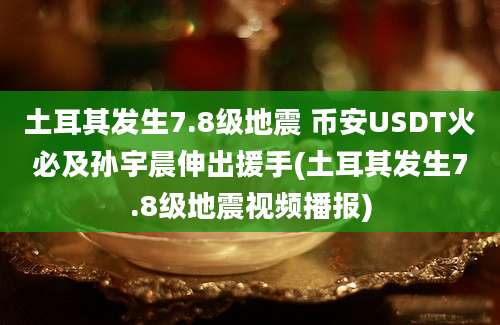 土耳其发生7.8级地震 币安USDT火必及孙宇晨伸出援手(土耳其发生7.8级地震视频播报)