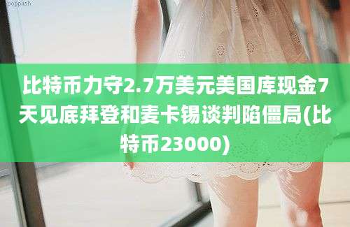 比特币力守2.7万美元美国库现金7天见底拜登和麦卡锡谈判陷僵局(比特币23000)