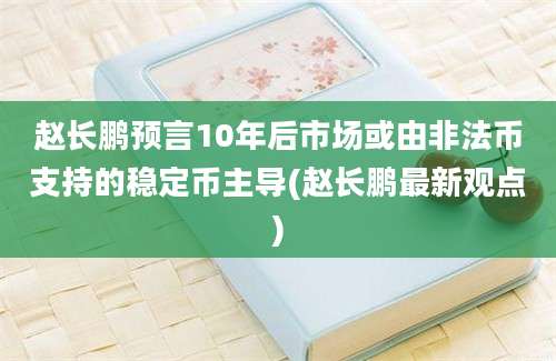 赵长鹏预言10年后市场或由非法币支持的稳定币主导(赵长鹏最新观点)