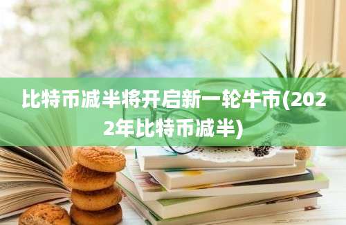 比特币减半将开启新一轮牛市(2022年比特币减半)