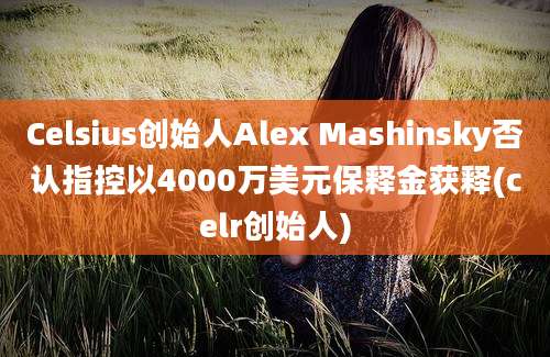 Celsius创始人Alex Mashinsky否认指控以4000万美元保释金获释(celr创始人)