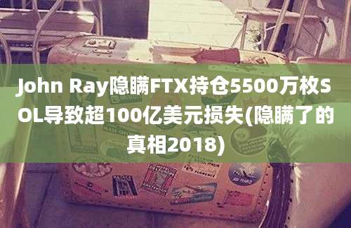 John Ray隐瞒FTX持仓5500万枚SOL导致超100亿美元损失(隐瞒了的真相2018)