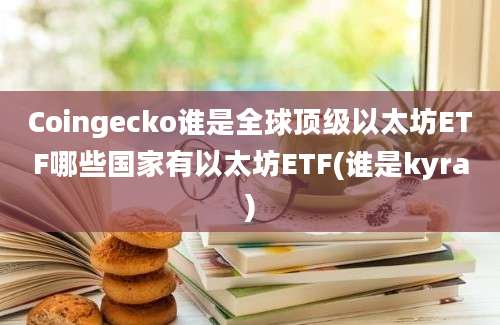 Coingecko谁是全球顶级以太坊ETF哪些国家有以太坊ETF(谁是kyra)