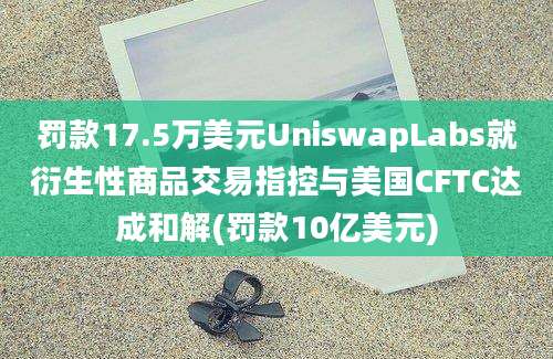 罚款17.5万美元UniswapLabs就衍生性商品交易指控与美国CFTC达成和解(罚款10亿美元)