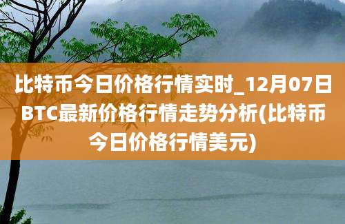 比特币今日价格行情实时_12月07日BTC最新价格行情走势分析(比特币今日价格行情美元)