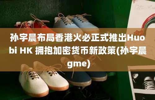 孙宇晨布局香港火必正式推出Huobi HK 拥抱加密货币新政策(孙宇晨 gme)