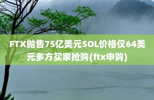 FTX抛售75亿美元SOL价格仅64美元多方买家抢购(ftx申购)