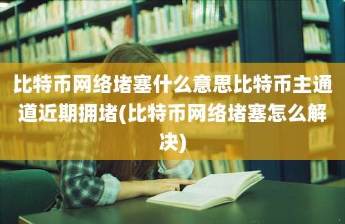 比特币网络堵塞什么意思比特币主通道近期拥堵(比特币网络堵塞怎么解决)