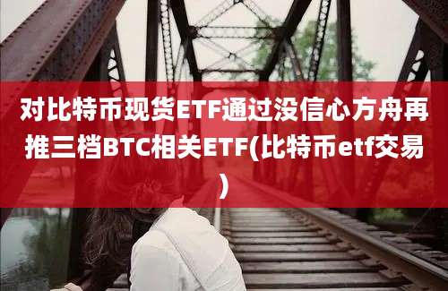 对比特币现货ETF通过没信心方舟再推三档BTC相关ETF(比特币etf交易)