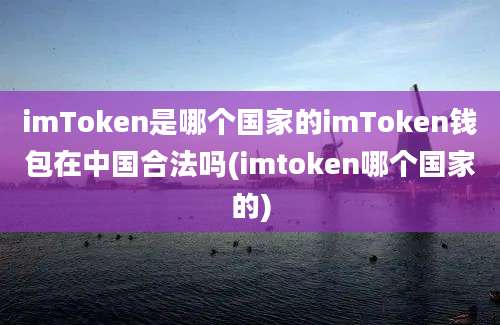 imToken是哪个国家的imToken钱包在中国合法吗(imtoken哪个国家的)