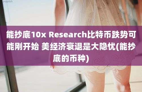 能抄底10x Research比特币跌势可能刚开始 美经济衰退是大隐忧(能抄底的币种)