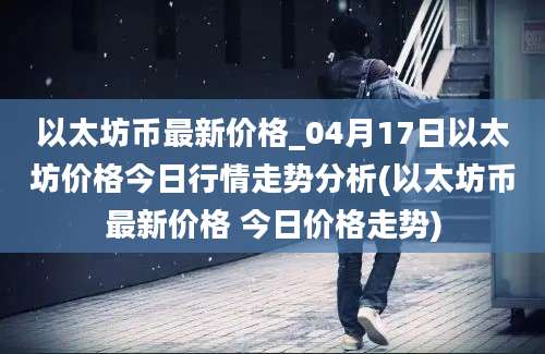 以太坊币最新价格_04月17日以太坊价格今日行情走势分析(以太坊币最新价格 今日价格走势)