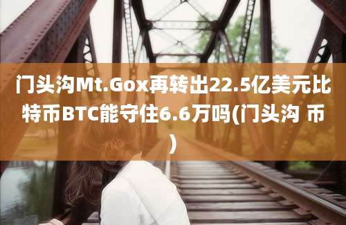 门头沟Mt.Gox再转出22.5亿美元比特币BTC能守住6.6万吗(门头沟 币)