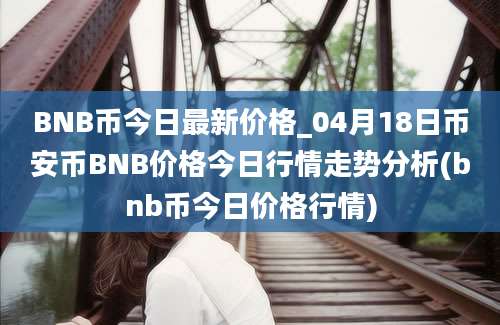 BNB币今日最新价格_04月18日币安币BNB价格今日行情走势分析(bnb币今日价格行情)